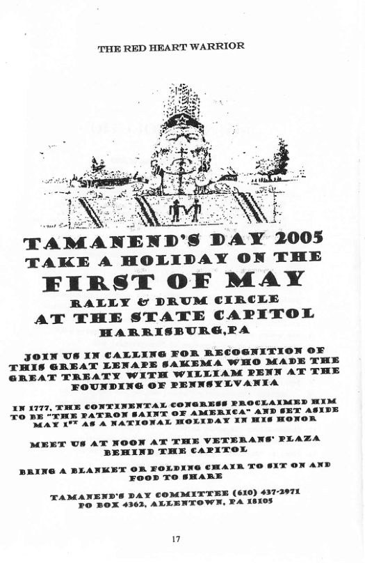 THE RED HEART WARRIOR  TAMANEND’S DAY TAKE A HOLIDAY ON THE  FIRST OF MAY  RALLY & DPRUM CIRCLE  AT THE STATE CAPITOL HARRISBURG,RA  JOXN US XN CALLING FOR RECOGNITION OF THIS GREAT LENARPE SAKEMA WHO MADE THE GREAT TREATY WITH WILLIAM PENN AT THE  FOUNDING OF PENNSYLVANXA  XN 1777, THE CONTINENTAL CONGRESS RROCLAXMED XM X0 BE “XME PATRON SAXNT OF AMBRICA" AN: ASYDE MAX 17 A8 A NATIONAL MOLIDAY XN MX8 on  MEET US AT NOON AT THE VETERANS’ PLAZA PEHIND THE CARITOL  BRING A BLANKET OR FOLDING CHAXR TO $XX ON AND  FooD TO SHARE  TAMANEND’S DAY COMMITTEE (610) 437-2971 20 BOX 4362, ALLENTOWN, RA 18105 